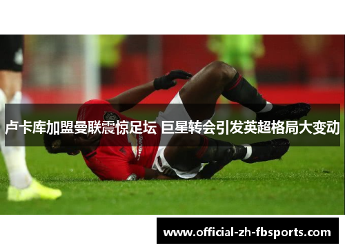 卢卡库加盟曼联震惊足坛 巨星转会引发英超格局大变动