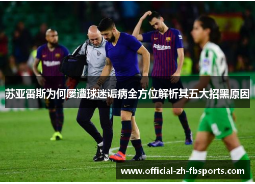 苏亚雷斯为何屡遭球迷诟病全方位解析其五大招黑原因