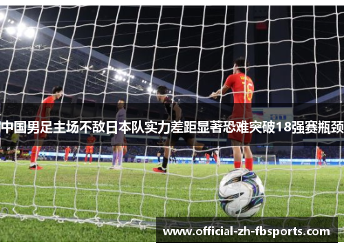 中国男足主场不敌日本队实力差距显著恐难突破18强赛瓶颈 中国男足主场不敌日本队实力差距显著恐难突破18强赛瓶颈