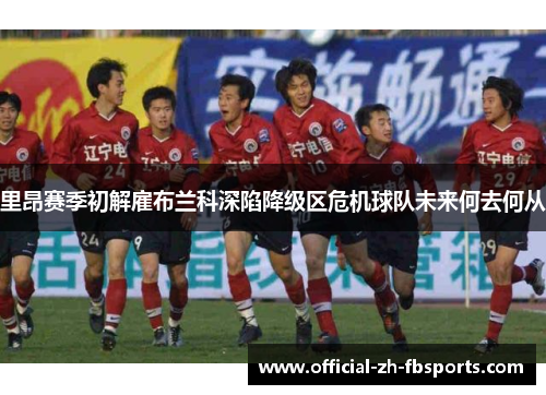 里昂赛季初解雇布兰科深陷降级区危机球队未来何去何从 里昂赛季初解雇布兰科深陷降级区危机球队未来何去何从